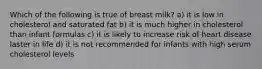 Which of the following is true of breast milk? a) it is low in cholesterol and saturated fat b) it is much higher in cholesterol than infant formulas c) it is likely to increase risk of heart disease laster in life d) it is not recommended for infants with high serum cholesterol levels