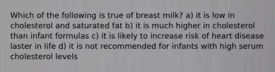 Which of the following is true of breast milk? a) it is low in cholesterol and saturated fat b) it is much higher in cholesterol than infant formulas c) it is likely to increase risk of heart disease laster in life d) it is not recommended for infants with high serum cholesterol levels