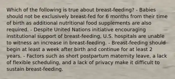 Which of the following is true about breast-feeding? - Babies should not be exclusively breast-fed for 6 months from their time of birth as additional nutritional food supplements are also required. - Despite United Nations initiative encouraging institutional support of breast-feeding, U.S. hospitals are unable to witness an increase in breast-feeding. - Breast-feeding should begin at least a week after birth and continue for at least 2 years. - Factors such as short postpartum maternity leave, a lack of flexible scheduling, and a lack of privacy make it difficult to sustain breast-feeding.