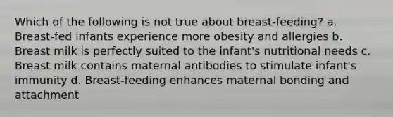 Which of the following is not true about breast-feeding? a. Breast-fed infants experience more obesity and allergies b. Breast milk is perfectly suited to the infant's nutritional needs c. Breast milk contains maternal antibodies to stimulate infant's immunity d. Breast-feeding enhances maternal bonding and attachment