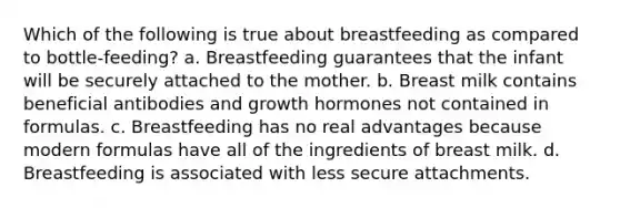 Which of the following is true about breastfeeding as compared to bottle-feeding? a. Breastfeeding guarantees that the infant will be securely attached to the mother. b. Breast milk contains beneficial antibodies and growth hormones not contained in formulas. c. Breastfeeding has no real advantages because modern formulas have all of the ingredients of breast milk. d. Breastfeeding is associated with less secure attachments.