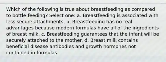 Which of the following is true about breastfeeding as compared to bottle-feeding? Select one: a. Breastfeeding is associated with less secure attachments. b. Breastfeeding has no real advantages because modern formulas have all of the ingredients of breast milk. c. Breastfeeding guarantees that the infant will be securely attached to the mother. d. Breast milk contains beneficial disease antibodies and growth hormones not contained in formulas.