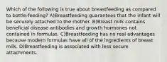 Which of the following is true about breastfeeding as compared to bottle-feeding? A)Breastfeeding guarantees that the infant will be securely attached to the mother. B)Breast milk contains beneficial disease antibodies and growth hormones not contained in formulas. C)Breastfeeding has no real advantages because modern formulas have all of the ingredients of breast milk. D)Breastfeeding is associated with less secure attachments.