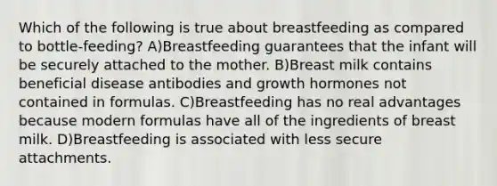 Which of the following is true about breastfeeding as compared to bottle-feeding? A)Breastfeeding guarantees that the infant will be securely attached to the mother. B)Breast milk contains beneficial disease antibodies and growth hormones not contained in formulas. C)Breastfeeding has no real advantages because modern formulas have all of the ingredients of breast milk. D)Breastfeeding is associated with less secure attachments.