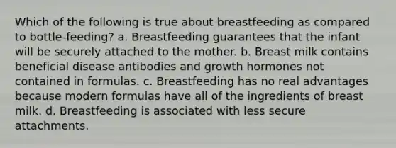 Which of the following is true about breastfeeding as compared to bottle-feeding? a. Breastfeeding guarantees that the infant will be securely attached to the mother. b. Breast milk contains beneficial disease antibodies and growth hormones not contained in formulas. c. Breastfeeding has no real advantages because modern formulas have all of the ingredients of breast milk. d. Breastfeeding is associated with less secure attachments.