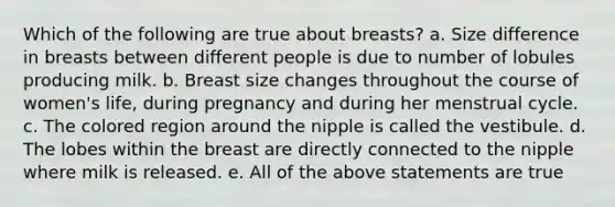 Which of the following are true about breasts? a. Size difference in breasts between different people is due to number of lobules producing milk. b. Breast size changes throughout the course of women's life, during pregnancy and during her menstrual cycle. c. The colored region around the nipple is called the vestibule. d. The lobes within the breast are directly connected to the nipple where milk is released. e. All of the above statements are true