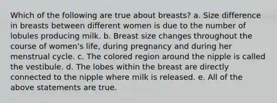 Which of the following are true about breasts? a. Size difference in breasts between different women is due to the number of lobules producing milk. b. Breast size changes throughout the course of women's life, during pregnancy and during her menstrual cycle. c. The colored region around the nipple is called the vestibule. d. The lobes within the breast are directly connected to the nipple where milk is released. e. All of the above statements are true.