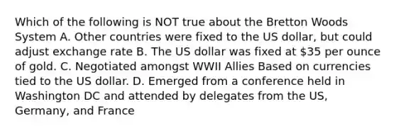 Which of the following is NOT true about the Bretton Woods System A. Other countries were fixed to the US dollar, but could adjust exchange rate B. The US dollar was fixed at 35 per ounce of gold. C. Negotiated amongst WWII Allies Based on currencies tied to the US dollar. D. Emerged from a conference held in Washington DC and attended by delegates from the US, Germany, and France