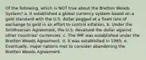 Of the following, which is NOT true about the Bretton Woods System? a. It established a global currency system based on a gold standard with the U.S. dollar pegged at a fixed rate of exchange to gold in an effort to control inflation. b. Under the Smithsonian Agreement, the U.S. devalued the dollar against other countries' currencies. c. The IMF was established under the Bretton Woods Agreement. d. It was established in 1965. e. Eventually, major nations met to consider abandoning the Bretton Woods Agreement.