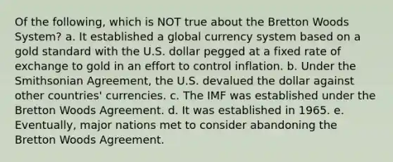 Of the following, which is NOT true about the Bretton Woods System? a. It established a global currency system based on a gold standard with the U.S. dollar pegged at a fixed rate of exchange to gold in an effort to control inflation. b. Under the Smithsonian Agreement, the U.S. devalued the dollar against other countries' currencies. c. The IMF was established under the Bretton Woods Agreement. d. It was established in 1965. e. Eventually, major nations met to consider abandoning the Bretton Woods Agreement.