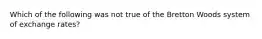 Which of the following was not true of the Bretton Woods system of exchange rates?