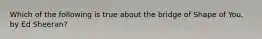 Which of the following is true about the bridge of Shape of You, by Ed Sheeran?