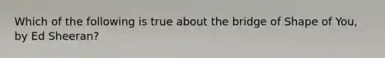 Which of the following is true about the bridge of Shape of You, by Ed Sheeran?