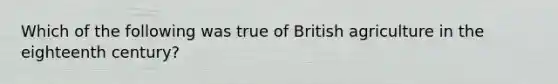 Which of the following was true of British agriculture in the eighteenth century?