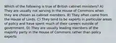 Which of the following is true of British cabinet ministers? A) They are usually not serving in the House of Commons when they are chosen as cabinet members. B) They often come from the House of Lords. C) They tend to be experts in particular areas of policy and have spent much of their careers outside of government. D) They are usually leading members of the majority party in the House of Commons rather than policy experts