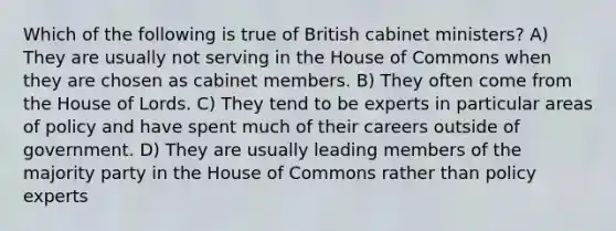 Which of the following is true of British cabinet ministers? A) They are usually not serving in the House of Commons when they are chosen as cabinet members. B) They often come from the House of Lords. C) They tend to be experts in particular areas of policy and have spent much of their careers outside of government. D) They are usually leading members of the majority party in the House of Commons rather than policy experts