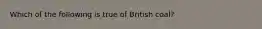 Which of the following is true of British coal?