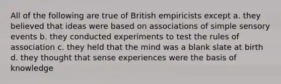 All of the following are true of British empiricists except a. they believed that ideas were based on associations of simple sensory events b. they conducted experiments to test the rules of association c. they held that the mind was a blank slate at birth d. they thought that sense experiences were the basis of knowledge