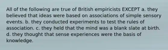 All of the following are true of British empiricists EXCEPT a. they believed that ideas were based on associations of simple sensory events. b. they conducted experiments to test the rules of association. c. they held that the mind was a blank slate at birth. d. they thought that sense experiences were the basis of knowledge.