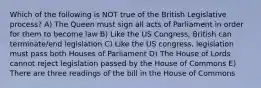 Which of the following is NOT true of the British Legislative process? A) The Queen must sign all acts of Parliament in order for them to become law B) Like the US Congress, British can terminate/end legislation C) Like the US congress, legislation must pass both Houses of Parliament D) The House of Lords cannot reject legislation passed by the House of Commons E) There are three readings of the bill in the House of Commons