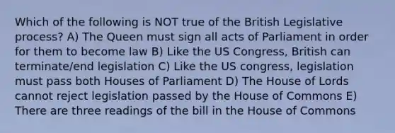 Which of the following is NOT true of the British Legislative process? A) The Queen must sign all acts of Parliament in order for them to become law B) Like the US Congress, British can terminate/end legislation C) Like the US congress, legislation must pass both Houses of Parliament D) The House of Lords cannot reject legislation passed by the House of Commons E) There are three readings of the bill in the House of Commons