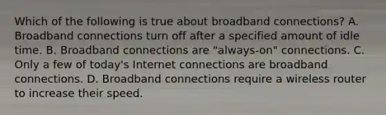 Which of the following is true about broadband connections? A. Broadband connections turn off after a specified amount of idle time. B. Broadband connections are "always-on" connections. C. Only a few of today's Internet connections are broadband connections. D. Broadband connections require a wireless router to increase their speed.