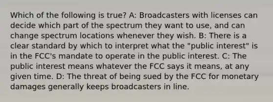 Which of the following is true? A: Broadcasters with licenses can decide which part of the spectrum they want to use, and can change spectrum locations whenever they wish. B: There is a clear standard by which to interpret what the "public interest" is in the FCC's mandate to operate in the public interest. C: The public interest means whatever the FCC says it means, at any given time. D: The threat of being sued by the FCC for monetary damages generally keeps broadcasters in line.