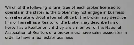 Which of the following is (are) true of each broker licensed to operate in the state? a. the broker may not engage in business of real estate without a formal office b. the broker may describe him or herself as a Realtor c. the broker may describe him or herself as a Realtor only if they are a member of the National Association of Realtors d. a broker must have sales associates in order to have a real estate business