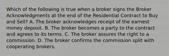 Which of the following is true when a broker signs the Broker Acknowledgments at the end of the Residential Contract to Buy and Sell? A. The broker acknowledges receipt of the earnest money deposit. B. The broker becomes a party to the contract and agrees to its terms. C. The broker assures the right to a commission. D. The broker confirms the commission split with cooperating brokers.