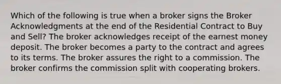 Which of the following is true when a broker signs the Broker Acknowledgments at the end of the Residential Contract to Buy and Sell? The broker acknowledges receipt of the earnest money deposit. The broker becomes a party to the contract and agrees to its terms. The broker assures the right to a commission. The broker confirms the commission split with cooperating brokers.