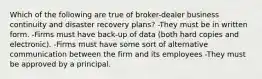 Which of the following are true of broker-dealer business continuity and disaster recovery plans? -They must be in written form. -Firms must have back-up of data (both hard copies and electronic). -Firms must have some sort of alternative communication between the firm and its employees -They must be approved by a principal.