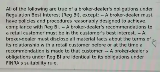 All of the following are true of a broker-dealer's obligations under Regulation Best Interest (Reg BI), except: -- A broker-dealer must have policies and procedures reasonably designed to achieve compliance with Reg BI. -- A broker-dealer's recommendations to a retail customer must be in the customer's best interest. -- A broker-dealer must disclose all material facts about the terms of its relationship with a retail customer before or at the time a recommendation is made to that customer. -- A broker-dealer's obligations under Reg BI are identical to its obligations under FINRA's suitability rule.