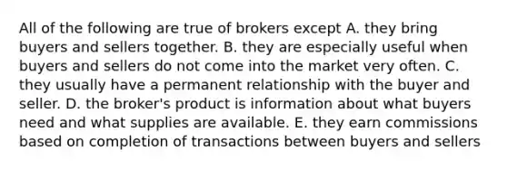 All of the following are true of brokers except A. they bring buyers and sellers together. B. they are especially useful when buyers and sellers do not come into the market very often. C. they usually have a permanent relationship with the buyer and seller. D. the broker's product is information about what buyers need and what supplies are available. E. they earn commissions based on completion of transactions between buyers and sellers