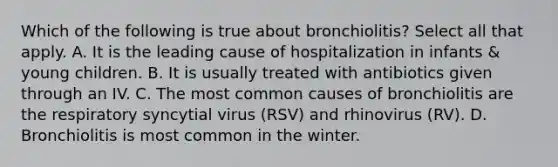 Which of the following is true about bronchiolitis? Select all that apply. A. It is the leading cause of hospitalization in infants & young children. B. It is usually treated with antibiotics given through an IV. C. The most common causes of bronchiolitis are the respiratory syncytial virus (RSV) and rhinovirus (RV). D. Bronchiolitis is most common in the winter.