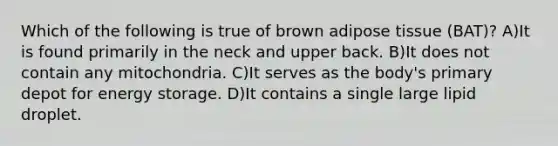 Which of the following is true of brown adipose tissue (BAT)? A)It is found primarily in the neck and upper back. B)It does not contain any mitochondria. C)It serves as the body's primary depot for energy storage. D)It contains a single large lipid droplet.