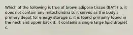 Which of the following is true of brown adipose tissue (BAT)? a. it does not contain any mitochondria b. it serves as the body's primary depot for energy storage c. it is found primarily found in the neck and upper back d. it contains a single large lipid droplet c.