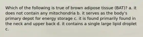 Which of the following is true of brown adipose tissue (BAT)? a. it does not contain any mitochondria b. it serves as the body's primary depot for energy storage c. it is found primarily found in the neck and upper back d. it contains a single large lipid droplet c.