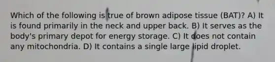 Which of the following is true of brown adipose tissue (BAT)? A) It is found primarily in the neck and upper back. B) It serves as the body's primary depot for energy storage. C) It does not contain any mitochondria. D) It contains a single large lipid droplet.