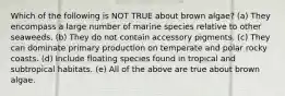 Which of the following is NOT TRUE about brown algae? (a) They encompass a large number of marine species relative to other seaweeds. (b) They do not contain accessory pigments. (c) They can dominate primary production on temperate and polar rocky coasts. (d) Include floating species found in tropical and subtropical habitats. (e) All of the above are true about brown algae.