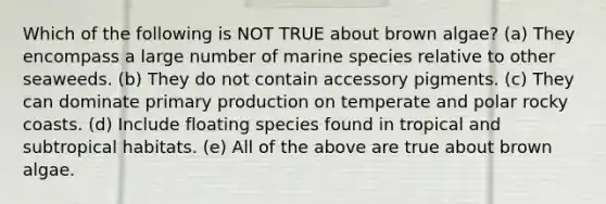 Which of the following is NOT TRUE about brown algae? (a) They encompass a large number of marine species relative to other seaweeds. (b) They do not contain accessory pigments. (c) They can dominate primary production on temperate and polar rocky coasts. (d) Include floating species found in tropical and subtropical habitats. (e) All of the above are true about brown algae.