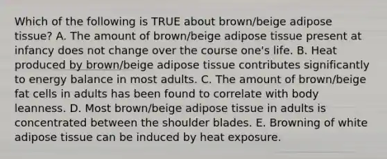 Which of the following is TRUE about brown/beige adipose tissue? A. The amount of brown/beige adipose tissue present at infancy does not change over the course one's life. B. Heat produced by brown/beige adipose tissue contributes significantly to energy balance in most adults. C. The amount of brown/beige fat cells in adults has been found to correlate with body leanness. D. Most brown/beige adipose tissue in adults is concentrated between the shoulder blades. E. Browning of white adipose tissue can be induced by heat exposure.