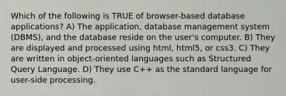 Which of the following is TRUE of browser-based database applications? A) The application, database management system (DBMS), and the database reside on the user's computer. B) They are displayed and processed using html, html5, or css3. C) They are written in object-oriented languages such as Structured Query Language. D) They use C++ as the standard language for user-side processing.