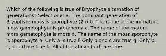 Which of the following is true of Bryophyte alternation of generations? Select one: a. The dominant generation of Bryophyte moss is sporophyte (2n) b. The name of the immature moss gametophyte is protonema c. The name of the mature moss gametophyte is moss d. The name of the moss sporophyte is sporophyte e. Only a is true f. Only b and c are true g. Only b, c, and d are true h. All of the above (a-d) are true