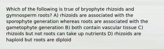 Which of the following is true of bryophyte rhizoids and gymnosperm roots? A) rhizoids are associated with the sporophyte generation whereas roots are associated with the gametophyte generation B) both contain vascular tissue C) rhizoids but not roots can take up nutrients D) rhizoids are haploid but roots are diploid