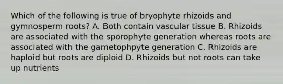 Which of the following is true of bryophyte rhizoids and gymnosperm roots? A. Both contain vascular tissue B. Rhizoids are associated with the sporophyte generation whereas roots are associated with the gametophpyte generation C. Rhizoids are haploid but roots are diploid D. Rhizoids but not roots can take up nutrients