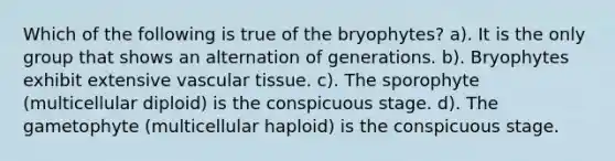 Which of the following is true of the bryophytes? a). It is the only group that shows an alternation of generations. b). Bryophytes exhibit extensive vascular tissue. c). The sporophyte (multicellular diploid) is the conspicuous stage. d). The gametophyte (multicellular haploid) is the conspicuous stage.