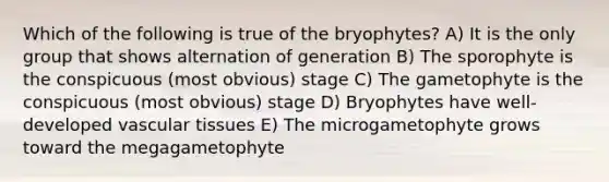 Which of the following is true of the bryophytes? A) It is the only group that shows alternation of generation B) The sporophyte is the conspicuous (most obvious) stage C) The gametophyte is the conspicuous (most obvious) stage D) Bryophytes have well-developed <a href='https://www.questionai.com/knowledge/k1HVFq17mo-vascular-tissue' class='anchor-knowledge'>vascular tissue</a>s E) The microgametophyte grows toward the megagametophyte