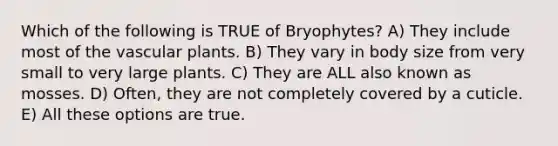 Which of the following is TRUE of Bryophytes? A) They include most of the <a href='https://www.questionai.com/knowledge/kbaUXKuBoK-vascular-plants' class='anchor-knowledge'>vascular plants</a>. B) They vary in body size from very small to very large plants. C) They are ALL also known as mosses. D) Often, they are not completely covered by a cuticle. E) All these options are true.