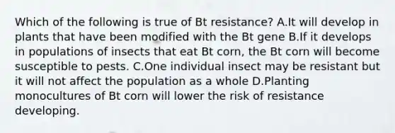 Which of the following is true of Bt resistance? A.It will develop in plants that have been modified with the Bt gene B.If it develops in populations of insects that eat Bt corn, the Bt corn will become susceptible to pests. C.One individual insect may be resistant but it will not affect the population as a whole D.Planting monocultures of Bt corn will lower the risk of resistance developing.