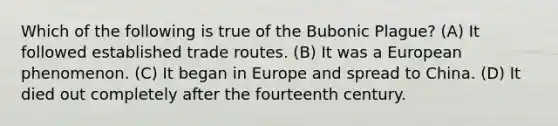 Which of the following is true of the Bubonic Plague? (A) It followed established trade routes. (B) It was a European phenomenon. (C) It began in Europe and spread to China. (D) It died out completely after the fourteenth century.